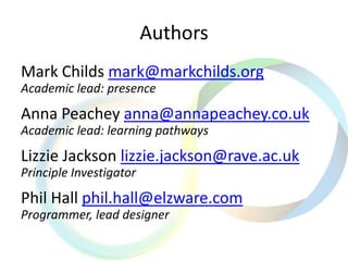 Authors
Mark Childs mark@markchilds.org
Academic lead: presence
Anna Peachey anna@annapeachey.co.uk
Academic lead: learning pathways
Lizzie Jackson lizzie.jackson@rave.ac.uk
Principle Investigator
Phil Hall phil.hall@elzware.com
Programmer, lead designer
 
