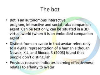 The bot
• Bot is an autonomous interactive
program, interactive and social - aka companion
agent. Can be text only, can be situated in a 3D
virtual world (when it is an embodied companion
agent).
• Distinct from an avatar in that avatar refers only
to a digital representation of a human although
Nowak, K.L. and Biocca, F. (2003) found that
people don’t distinguish.
• Previous research indicates learning effectiveness
relates to affinity to avatar
 