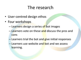 The research
• User-centred design ethos
• Four workshops
– Learners design a series of bot images
– Learners vote on these and discuss the pros and
cons
– Learners trial the bot and give initial responses
– Learners use website and bot and we assess
learning.
 