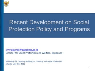 Recent Development on Social
   Protection Policy and Programs


viviyulaswati@bappenas.go.id
Director for Social Protection and Welfare, Bappenas


Workshop for Capacity Building on “Poverty and Social Protection”
Jakarta, May 9th, 2012
                                                                    1
 