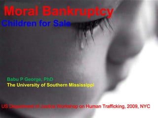 Moral Bankruptcy
Children for Sale
Babu P George, PhD
The University of Southern Mississippi
US Department of Justice Workshop on Human Trafficking, 2009, NYC
 