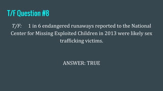 T/F Question #8
T/F: 1 in 6 endangered runaways reported to the National
Center for Missing Exploited Children in 2013 were likely sex
trafficking victims.
ANSWER: TRUE
 