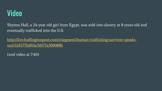 Video
Shyima Hall, a 24-year old girl from Egypt, was sold into slavery at 8 years-old and
eventually trafficked into the U.S.
http://live.huffingtonpost.com/r/segment/human-trafficking-survivor-speaks-
out/52d577bd02a76077a300088b
(end video at 7:40)
 