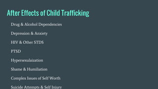 After Effects of Child Trafficking
Drug & Alcohol Dependencies
Depression & Anxiety
HIV & Other STDS
PTSD
Hypersexulaization
Shame & Humiliation
Complex Issues of Self Worth
Suicide Attempts & Self Injury
 