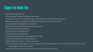 Signs to look for
Appearing malnourished
Showing signs of physical injuries and abuse
Avoiding eye contact, social interaction, and authority figures/law enforcement
Seeming to adhere to scripted or rehearsed responses in social interaction
Lacking official identification documents
Appearing destitute/lacking personal possessions
Working excessively long hours
Living at place of employment
Poor physical or dental health
Tattoos/ branding on the neck and/or lower back
Untreated sexually transmitted diseases
Small children serving in a family restaurant
Security measures that appear to keep people inside an establishment - barbed wire inside of a fence, bars
covering the insides of windows
Not allowing people to go into public alone, or speak for themselves
 