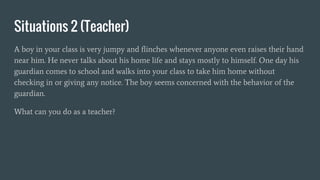 Situations 2 (Teacher)
A boy in your class is very jumpy and flinches whenever anyone even raises their hand
near him. He never talks about his home life and stays mostly to himself. One day his
guardian comes to school and walks into your class to take him home without
checking in or giving any notice. The boy seems concerned with the behavior of the
guardian.
What can you do as a teacher?
 