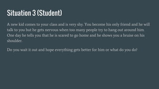 Situation 3 (Student)
A new kid comes to your class and is very shy. You become his only friend and he will
talk to you but he gets nervous when too many people try to hang out around him.
One day he tells you that he is scared to go home and he shows you a bruise on his
shoulder.
Do you wait it out and hope everything gets better for him or what do you do?
 