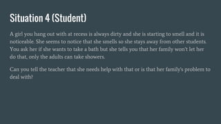 Situation 4 (Student)
A girl you hang out with at recess is always dirty and she is starting to smell and it is
noticeable. She seems to notice that she smells so she stays away from other students.
You ask her if she wants to take a bath but she tells you that her family won’t let her
do that, only the adults can take showers.
Can you tell the teacher that she needs help with that or is that her family's problem to
deal with?
 