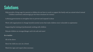 Solutions
Help provide a living wage for parents to children do not have to work to support the family and can attend school instead
(children sometimes unknowingly go into these situations for money)
Lobbying governments to strengthen laws to prevent and respond to abuse
Work with organizations to change harmful societal norms that make children more vulnerable to exploitation
Supporting the training of professionals working with children
Educate children on stranger/danger and to be safe and smart
As a teacher:
All of the above
Show the child you care, be a friend
Watch for signs and report when necessary
 