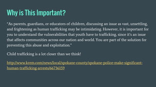 Why is This Important?
“As parents, guardians, or educators of children, discussing an issue as vast, unsettling,
and frightening as human trafficking may be intimidating. However, it is important for
you to understand the vulnerabilities that youth have to trafficking, since it’s an issue
that affects communities across our nation and world. You are part of the solution for
preventing this abuse and exploitation.”
Child trafficking is a lot closer than we think!
http://www.krem.com/news/local/spokane-county/spokane-police-make-significant-
human-trafficking-arrests/66736159
 