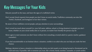 Key Messages For Your Kids
Educate yourself on the issue, and learn the signs of a trafficked victim.
Don’t accept friend requests from people you don’t know on social media. Traffickers commonly use sites like
Twitter, Facebook, and Instagram to lure their victims.
Be aware of how traffickers recruit people, and pay attention to your surroundings.
Don’t reveal too much about yourself (i.e. your full name, address, school, or living situation) to people you don’t
know, whether on your social media sites or in person, no matter how friendly the person may be
Never agree to meet someone you don’t know without first consulting a trusted adult (i.e. parent, teacher, guidance
counselor).
If you feel uncomfortable or are hesitant about a situation, confide in an adult who you can help you make the best
choices.
Making a decision to leave a situation or relationship where you feel unsafe or are being harmed or threatened can be
hard and scary. If possible, talk to someone you trust, like a friend, family member, counselor, or youth worker.
 