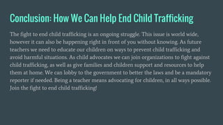 Conclusion: How We Can Help End Child Trafficking
The fight to end child trafficking is an ongoing struggle. This issue is world wide,
however it can also be happening right in front of you without knowing. As future
teachers we need to educate our children on ways to prevent child trafficking and
avoid harmful situations. As child advocates we can join organizations to fight against
child trafficking, as well as give families and children support and resources to help
them at home. We can lobby to the government to better the laws and be a mandatory
reporter if needed. Being a teacher means advocating for children, in all ways possible.
Join the fight to end child trafficking!
 