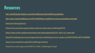 Resources
http://arkofhopeforchildren.org/child-trafficking/child-trafficking-statistics
http://www.chestnuthilllocal.com/2014/08/26/sex-trafficking-victims-pa-treated-criminals/
https://love146.org/slavery/
https://www.unicefusa.org/stories/how-talk-your-kids-about-trafficking/29733
https://www.unodc.org/documents/data-and-analysis/glotip/GLOTIP_2014_full_report.pdf
http://live.huffingtonpost.com/r/segment/human-trafficking-survivor-speaks-out/52d577bd02a76077a300088b
https://www.wearethorn.org/child-trafficking-statistics/
http://www.unicef.org/ceecis/UNICEF_Child_Trafficking34-43.pdf
 