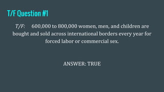 T/F Question #1
T/F: 600,000 to 800,000 women, men, and children are
bought and sold across international borders every year for
forced labor or commercial sex.
ANSWER: TRUE
 