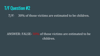 T/F Question #2
T/F: 30% of those victims are estimated to be children.
ANSWER: FALSE- 50% of those victims are estimated to be
children.
 