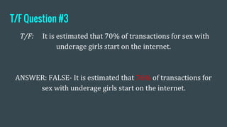 T/F Question #3
T/F: It is estimated that 70% of transactions for sex with
underage girls start on the internet.
ANSWER: FALSE- It is estimated that 76% of transactions for
sex with underage girls start on the internet.
 