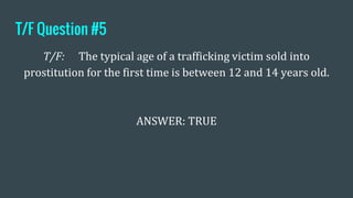 T/F Question #5
T/F: The typical age of a trafficking victim sold into
prostitution for the first time is between 12 and 14 years old.
ANSWER: TRUE
 