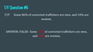 T/F Question #6
T/F: Some 86% of convicted traffickers are men, and 14% are
women.
ANSWER: FALSE- Some 72% of convicted traffickers are men,
and 28% are women.
 