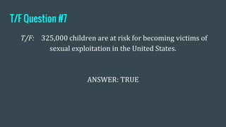 T/F Question #7
T/F: 325,000 children are at risk for becoming victims of
sexual exploitation in the United States.
ANSWER: TRUE
 
