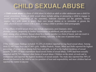 Child sexual abuse is a form of child abuse in which an adult or older adolescent uses a child for
sexual stimulation. Forms of child sexual abuse include asking or pressuring a child to engage in
sexual activities (regardless of the outcome), indecent exposure (of the genitals, female
nipples, etc.) with intent to gratify their own sexual desires or to intimidate or groom the
child, physical sexual contact with a child, or using a child to produce child pornography

 The effects of child sexual abuse can include depression, post-traumatic stress
disorder, anxiety, propensity to further victimization in adulthood, and physical injury to the
child, among other problems. Sexual abuse by a family member is a form of incest, and can result in
more serious and long-term psychological trauma, especially in the case of parental incest.


The study's main findings included: 53.22% of children reported having faced sexual abuse. Among
them 52.94% were boys and 47.06% girls. Andhra Pradesh, Assam, Bihar and Delhi reported the highest
percentage of sexual abuse among both boys and girls, as well as the highest incidence of sexual
assaults. 21.90% of child respondents faced severe forms of sexual abuse, 5.69% had been sexually
assaulted and 50.76% reported other forms of sexual abuse. Children on the street, at work and in
institutional care reported the highest incidence of sexual assault. The study also reported that 50% of
abusers are known to the child or are in a position of trust and responsibility and most children had not
reported the matter to anyone
 