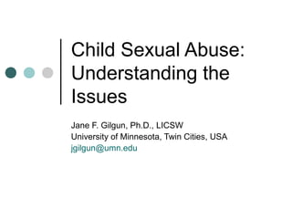 Child Sexual Abuse:
Understanding the
Issues
Jane F. Gilgun, Ph.D., LICSW
University of Minnesota, Twin Cities, USA
jgilgun@umn.edu
 