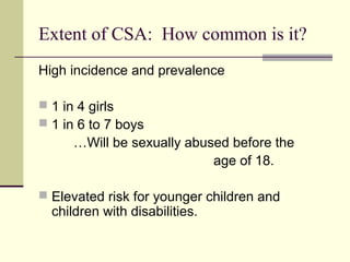 Extent of CSA: How common is it? 
High incidence and prevalence 
 1 in 4 girls 
 1 in 6 to 7 boys 
…Will be sexually abused before the 
age of 18. 
 Elevated risk for younger children and 
children with disabilities. 
 