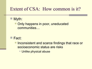 Extent of CSA: How common is it? 
 Myth: 
 Only happens in poor, uneducated 
communities… 
 Fact: 
 Inconsistent and scarce findings that race or 
socioeconomic status are risks 
 Unlike physical abuse 
 