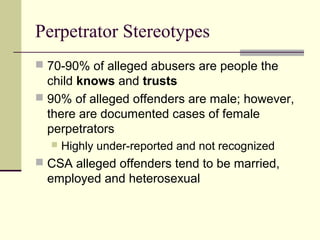 Perpetrator Stereotypes 
 70-90% of alleged abusers are people the 
child knows and trusts 
 90% of alleged offenders are male; however, 
there are documented cases of female 
perpetrators 
 Highly under-reported and not recognized 
 CSA alleged offenders tend to be married, 
employed and heterosexual 
 