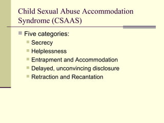 Child Sexual Abuse Accommodation 
Syndrome (CSAAS) 
 Five categories: 
 Secrecy 
 Helplessness 
 Entrapment and Accommodation 
 Delayed, unconvincing disclosure 
 Retraction and Recantation 
 