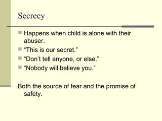 Secrecy 
 Happens when child is alone with their 
abuser. 
 “This is our secret.” 
 “Don’t tell anyone, or else.” 
 “Nobody will believe you.” 
Both the source of fear and the promise of 
safety. 
 