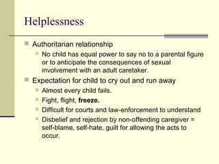 Helplessness 
 Authoritarian relationship 
 No child has equal power to say no to a parental figure 
or to anticipate the consequences of sexual 
involvement with an adult caretaker. 
 Expectation for child to cry out and run away 
 Almost every child fails. 
 Fight, flight, freeze. 
 Difficult for courts and law-enforcement to understand 
 Disbelief and rejection by non-offending caregiver = 
self-blame, self-hate, guilt for allowing the acts to 
occur. 
 