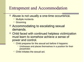 Entrapment and Accommodation 
 Abuse is not usually a one-time occurrence. 
 Multiple incidents 
 Grooming 
 Accommodating to escalating sexual 
demands. 
 Child faced with continued helpless victimization 
must learn to somehow achieve a sense of 
power and control. 
 Child prepares for the sexual act before it happens: 
 Undresses and places themselves in a position for their 
perpetrator. 
 Child initiates the sexual act. 
 