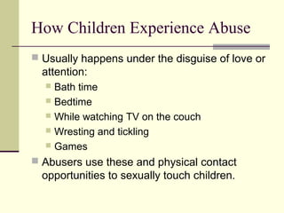 How Children Experience Abuse 
 Usually happens under the disguise of love or 
attention: 
 Bath time 
 Bedtime 
 While watching TV on the couch 
 Wresting and tickling 
 Games 
 Abusers use these and physical contact 
opportunities to sexually touch children. 
 