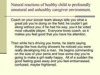 Natural reactions of healthy child to profoundly 
unnatural and unhealthy caregiver environment. 
Coach on your soccer team always tells you what a 
great job you’re doing on the field; he couldn’t get 
along without you; if he had his way, you’d be voted 
most valuable player. Everyone loves coach, so it 
makes you feel good that you have his attention. 
Then while he’s driving you home, he starts saying 
things like how during showers he noticed you were 
really developing into a man. He begins commenting 
on the size of your penis and how some day you’re 
going to make a girl really happy. All of a sudden the 
good feeling goes away and you feel embarrassed, 
confused, maybe frightened. 
 