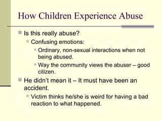 How Children Experience Abuse 
 Is this really abuse? 
 Confusing emotions: 
 Ordinary, non-sexual interactions when not 
being abused. 
 Way the community views the abuser – good 
citizen. 
 He didn’t mean it – It must have been an 
accident. 
 Victim thinks he/she is weird for having a bad 
reaction to what happened. 
 