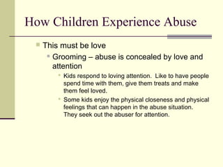 How Children Experience Abuse 
 This must be love 
 Grooming – abuse is concealed by love and 
attention 
 Kids respond to loving attention. Like to have people 
spend time with them, give them treats and make 
them feel loved. 
 Some kids enjoy the physical closeness and physical 
feelings that can happen in the abuse situation. 
They seek out the abuser for attention. 
 