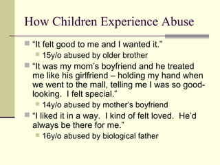 How Children Experience Abuse 
 “It felt good to me and I wanted it.” 
 15y/o abused by older brother 
 “It was my mom’s boyfriend and he treated 
me like his girlfriend – holding my hand when 
we went to the mall, telling me I was so good-looking. 
I felt special.” 
 14y/o abused by mother’s boyfriend 
 “I liked it in a way. I kind of felt loved. He’d 
always be there for me.” 
 16y/o abused by biological father 
 