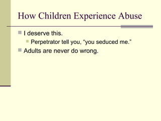 How Children Experience Abuse 
 I deserve this. 
 Perpetrator tell you, “you seduced me.” 
 Adults are never do wrong. 
 