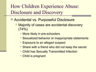 How Children Experience Abuse: 
Disclosure and Discovery 
 Accidental vs. Purposeful Disclosure 
 Majority of cases are accidental discovery 
(74%) 
 More likely in pre-schoolers 
 Sexualized behavior or inappropriate statements 
 Exposure to an alleged suspect 
 Share with a friend who did not keep the secret 
 Child has Sexually Transmitted Infection 
 Child is pregnant 
 