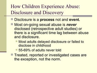 How Children Experience Abuse: 
Disclosure and Discovery 
 Disclosure is a process not and event. 
 Most on-going sexual abuse is never 
disclosed (retrospective adult studies) or 
there is a significant time lag between abuse 
and disclosure. 
 Most adults delayed disclosure or failed to 
disclose in childhood 
 55-69% of adults never told 
 Treated, reported or investigated cases are 
the exception, not the norm. 
 