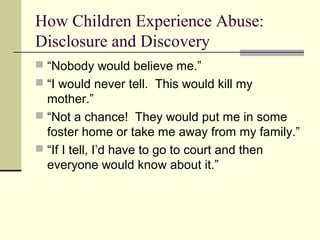 How Children Experience Abuse: 
Disclosure and Discovery 
 “Nobody would believe me.” 
 “I would never tell. This would kill my 
mother.” 
 “Not a chance! They would put me in some 
foster home or take me away from my family.” 
 “If I tell, I’d have to go to court and then 
everyone would know about it.” 
 