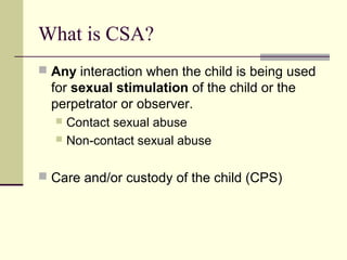 What is CSA? 
 Any interaction when the child is being used 
for sexual stimulation of the child or the 
perpetrator or observer. 
 Contact sexual abuse 
 Non-contact sexual abuse 
 Care and/or custody of the child (CPS) 
 