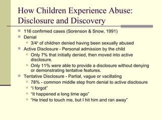 How Children Experience Abuse: 
Disclosure and Discovery 
 116 confirmed cases (Sorenson & Snow, 1991) 
 Denial 
 3/4th of children denied having been sexually abused 
 Active Disclosure - Personal admission by the child 
 Only 7% that initially denied, then moved into active 
disclosure. 
 Only 11% were able to provide a disclosure without denying 
or demonstrating tentative features. 
 Tentative Disclosure - Partial, vague or vacillating 
 78% - common middle step from denial to active disclosure 
 “I forgot” 
 “It happened a long time ago” 
 “He tried to touch me, but I hit him and ran away” 
 