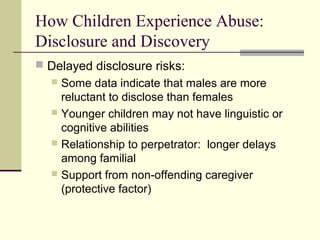 How Children Experience Abuse: 
Disclosure and Discovery 
 Delayed disclosure risks: 
 Some data indicate that males are more 
reluctant to disclose than females 
 Younger children may not have linguistic or 
cognitive abilities 
 Relationship to perpetrator: longer delays 
among familial 
 Support from non-offending caregiver 
(protective factor) 
 