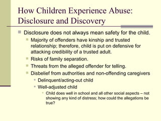 How Children Experience Abuse: 
Disclosure and Discovery 
 Disclosure does not always mean safety for the child. 
 Majority of offenders have kinship and trusted 
relationship; therefore, child is put on defensive for 
attacking credibility of a trusted adult. 
 Risks of family separation. 
 Threats from the alleged offender for telling. 
 Disbelief from authorities and non-offending caregivers 
 Delinquent/acting-out child 
 Well-adjusted child 
 Child does well in school and all other social aspects – not 
showing any kind of distress; how could the allegations be 
true? 
 