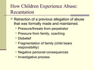 How Children Experience Abuse: 
Recantation 
 Retraction of a previous allegation of abuse 
that was formally made and maintained. 
 Pressure/threats from perpetrator 
 Pressure from family, coaching 
 Disbelief 
 Fragmentation of family (child bears 
responsibility) 
 Negative personal consequences 
 Investigative process 
 
