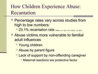 How Children Experience Abuse: 
Recantation 
 Percentage rates vary across studies from 
high to low numbers: 
 23.1% recantation rate (Malloy, L.S., Lyon, T.D., & Quas, J.A; 2007) 
 Abuse victims more vulnerable to familial 
adult influences 
 Young children 
 Abuse by parent figure 
 Lack of support by non-offending caregiver 
 Maternal reactions are protective factor 
 