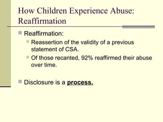 How Children Experience Abuse: 
Reaffirmation 
 Reaffirmation: 
 Reassertion of the validity of a previous 
statement of CSA. 
 Of those recanted, 92% reaffirmed their abuse 
over time. 
 Disclosure is a process. 
 