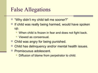 False Allegations 
 “Why didn’t my child tell me sooner?” 
 If child was really being harmed, would have spoken 
up. 
 When child is frozen in fear and does not fight back. 
 Viewed as consensual. 
 Child was angry for being punished. 
 Child has delinquency and/or mental health issues. 
 Promiscuous adolescent. 
 Diffusion of blame from perpetrator to child. 
 