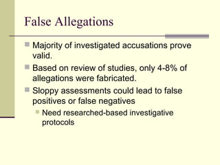 False Allegations 
 Majority of investigated accusations prove 
valid. 
 Based on review of studies, only 4-8% of 
allegations were fabricated. 
 Sloppy assessments could lead to false 
positives or false negatives 
 Need researched-based investigative 
protocols 
 